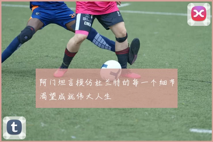 阿门坦言模仿杜兰特的每一个细节渴望成就伟大人生