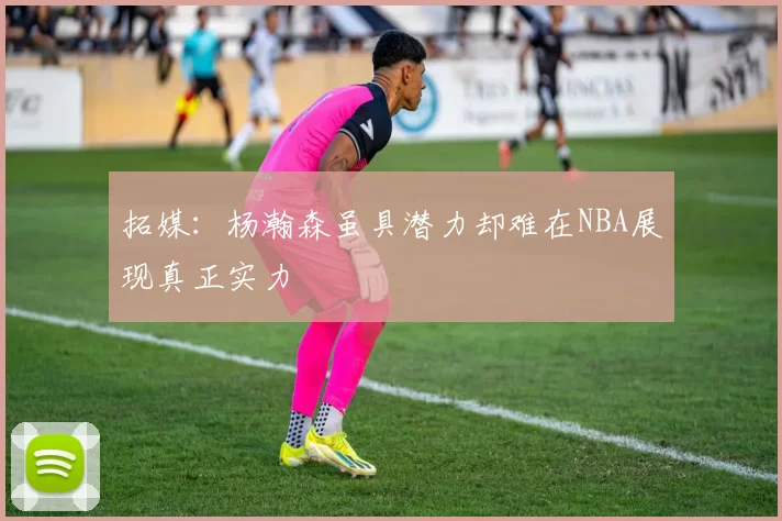 拓媒：杨瀚森虽具潜力却难在NBA展现真正实力