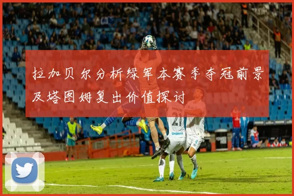 拉加贝尔分析绿军本赛季夺冠前景及塔图姆复出价值探讨
