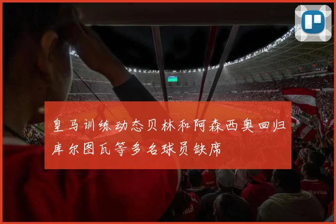 皇马训练动态贝林和阿森西奥回归库尔图瓦等多名球员缺席