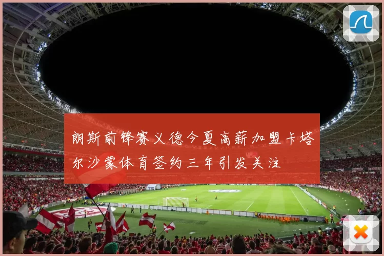 朗斯前锋赛义德今夏高薪加盟卡塔尔沙蒙体育签约三年引发关注