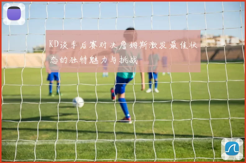 KD谈季后赛对决詹姆斯激发最佳状态的独特魅力与挑战